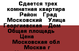 Сдается трех комнатная квартира › Район ­ Град Московский › Улица ­ Георгиевская › Дом ­ 3 › Общая площадь ­ 75 › Цена ­ 40 000 - Московская обл., Москва г. Недвижимость » Помещения аренда   . Московская обл.